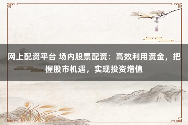 网上配资平台 场内股票配资：高效利用资金，把握股市机遇，实现投资增值