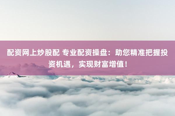 配资网上炒股配 专业配资操盘：助您精准把握投资机遇，实现财富增值！