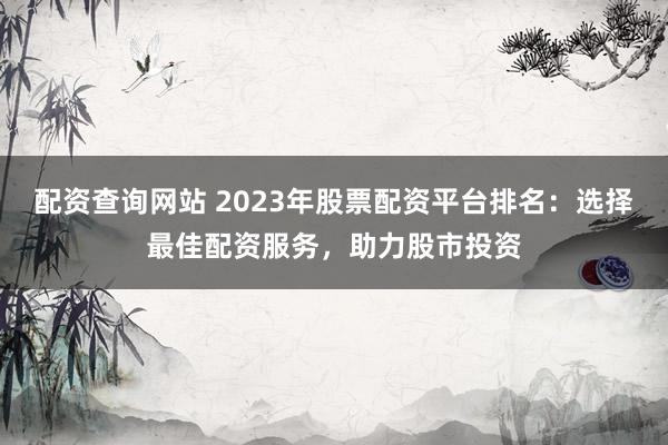 配资查询网站 2023年股票配资平台排名：选择最佳配资服务，助力股市投资