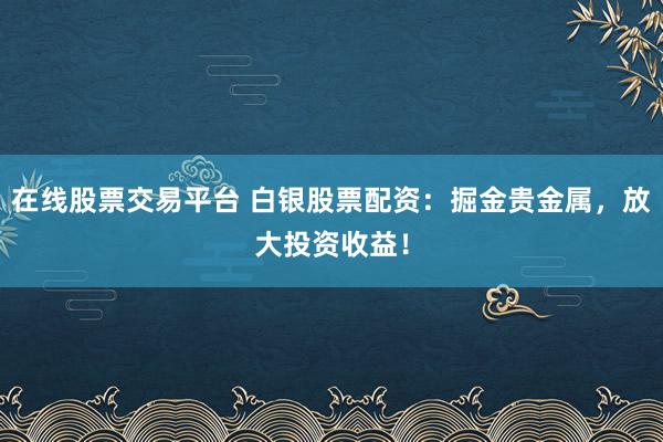 在线股票交易平台 白银股票配资:掘金贵金属,放大投资收益!