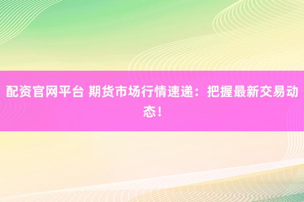 配资官网平台 期货市场行情速递:把握最新交易动态!