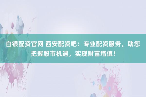 白银配资官网 西安配资吧:专业配资服务,助您把握股市机遇,实现财富增值!