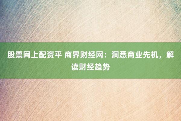 股票网上配资平 商界财经网：洞悉商业先机，解读财经趋势