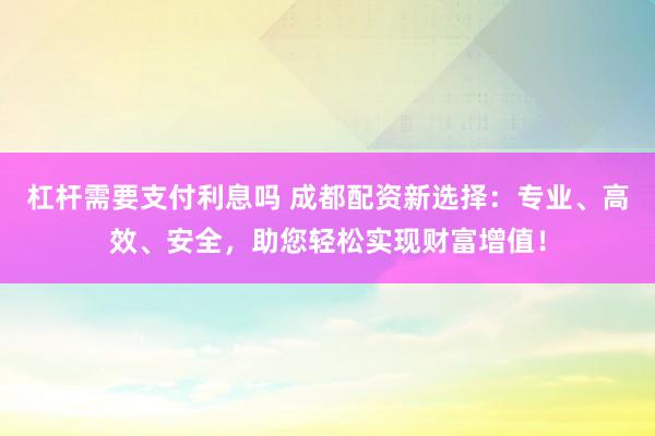 杠杆需要支付利息吗 成都配资新选择:专业、高效、安全,助您轻松实现财富增值!