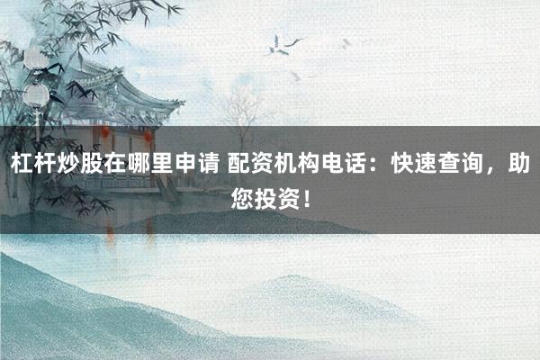 杠杆炒股在哪里申请 配资机构电话:快速查询,助您投资!