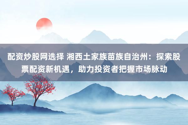 配资炒股网选择 湘西土家族苗族自治州：探索股票配资新机遇，助力投资者把握市场脉动