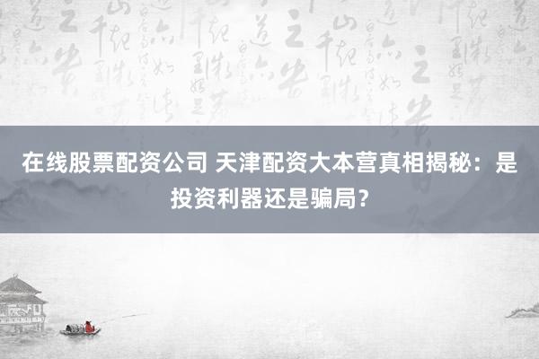 在线股票配资公司 天津配资大本营真相揭秘：是投资利器还是骗局？