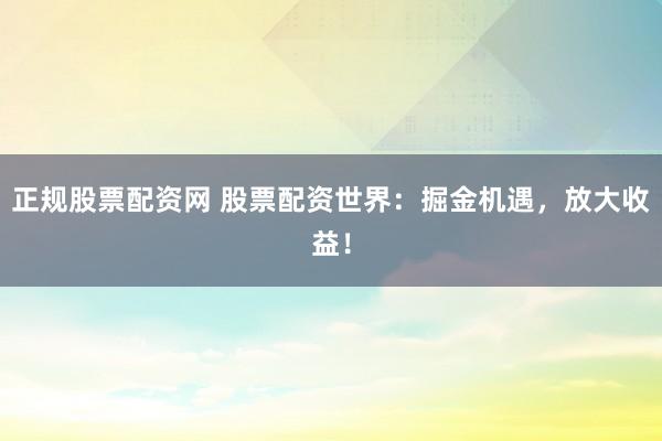 正规股票配资网 股票配资世界：掘金机遇，放大收益！