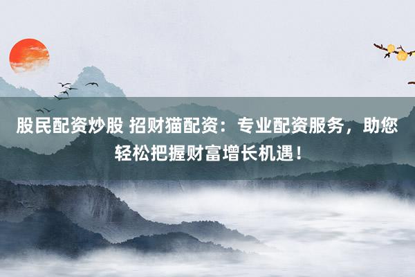 股民配资炒股 招财猫配资:专业配资服务,助您轻松把握财富增长机遇!
