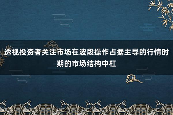透视投资者关注市场在波段操作占据主导的行情时期的市场结构中杠