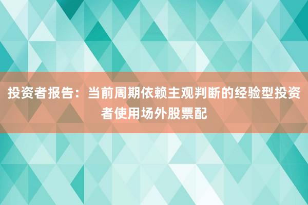 投资者报告：当前周期依赖主观判断的经验型投资者使用场外股票配