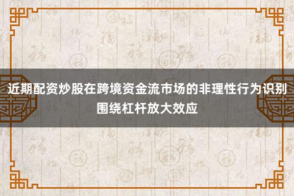 近期配资炒股在跨境资金流市场的非理性行为识别围绕杠杆放大效应