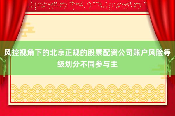 风控视角下的北京正规的股票配资公司账户风险等级划分不同参与主