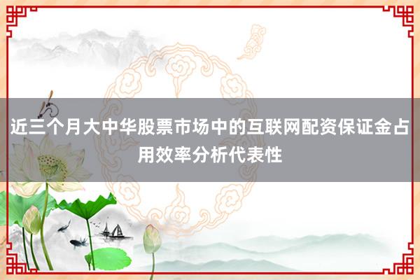 近三个月大中华股票市场中的互联网配资保证金占用效率分析代表性